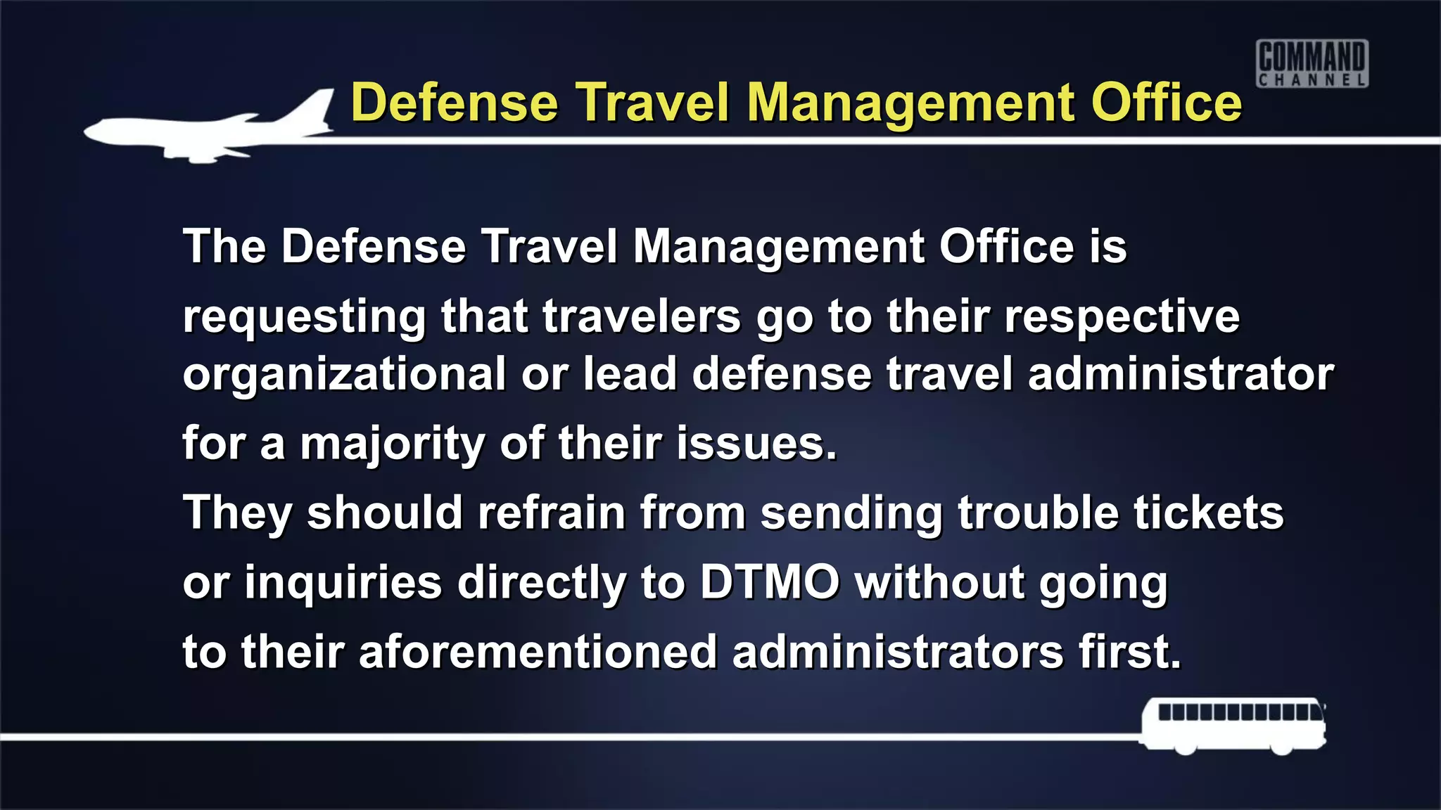 Defense Travel Management Office

The Defense Travel Management Office is
requesting that travelers go to their respective
organizational or lead defense travel administrator
for a majority of their issues.
They should refrain from sending trouble tickets
or inquiries directly to DTMO without going
to their aforementioned administrators first.
 
