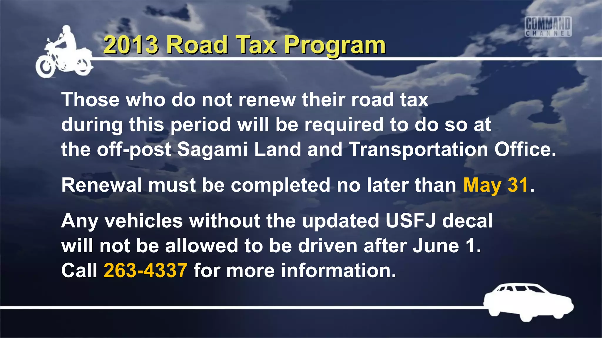 2013 Road Tax Program

Those who do not renew their road tax
during this period will be required to do so at
the off-post Sagami Land and Transportation Office.
Renewal must be completed no later than May 31.
Any vehicles without the updated USFJ decal
will not be allowed to be driven after June 1.
Call 263-4337 for more information.
 