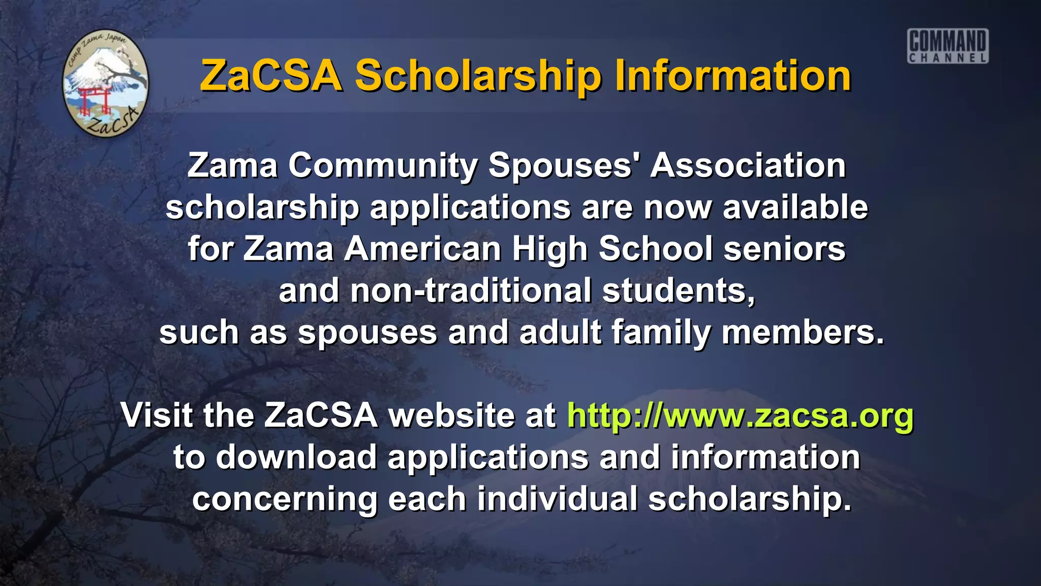 ZaCSA Scholarship Information

   Zama Community Spouses' Association
  scholarship applications are now available
   for Zama American High School seniors
         and non-traditional students,
  such as spouses and adult family members.

Visit the ZaCSA website at http://www.zacsa.org
   to download applications and information
     concerning each individual scholarship.
 