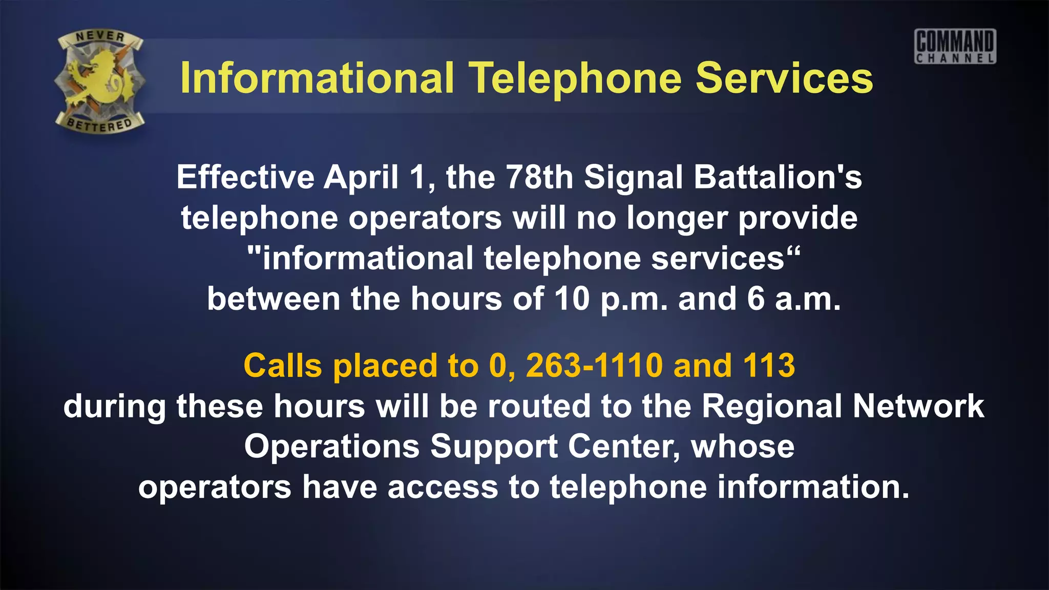 Informational Telephone Services

      Effective April 1, the 78th Signal Battalion's
      telephone operators will no longer provide
          "informational telephone services“
        between the hours of 10 p.m. and 6 a.m.

           Calls placed to 0, 263-1110 and 113
during these hours will be routed to the Regional Network
           Operations Support Center, whose
     operators have access to telephone information.
 