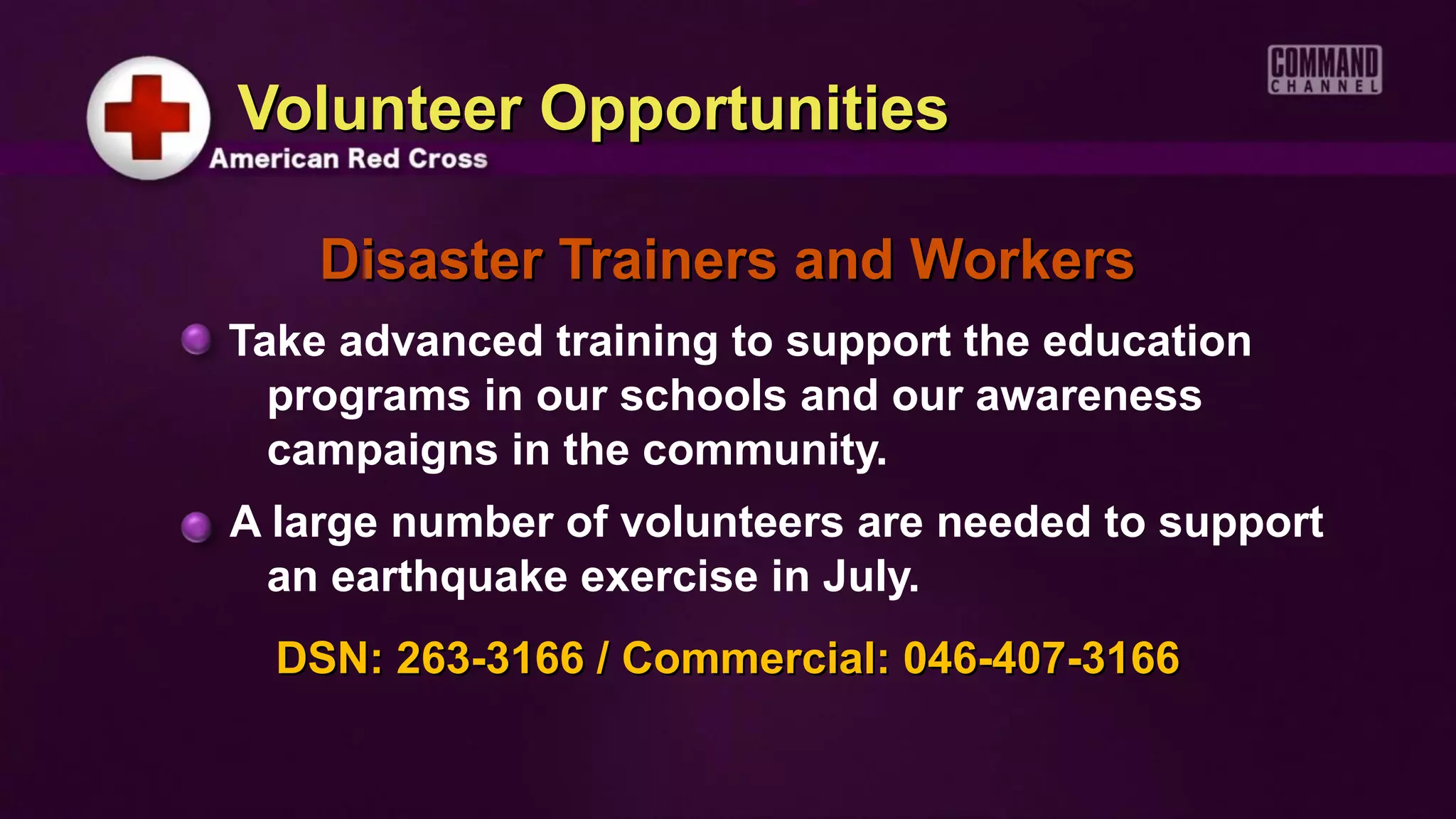 Volunteer Opportunities

    Disaster Trainers and Workers
Take advanced training to support the education
  programs in our schools and our awareness
  campaigns in the community.
A large number of volunteers are needed to support
 an earthquake exercise in July.
  DSN: 263-3166 / Commercial: 046-407-3166
 