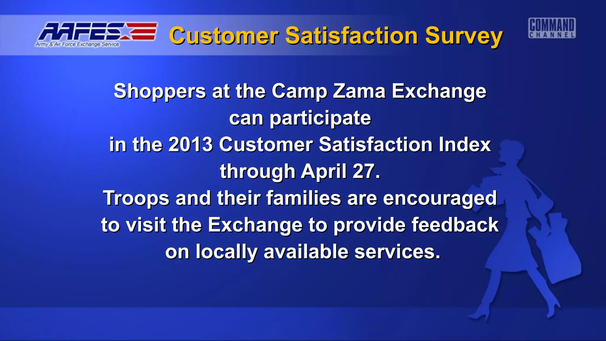 Customer Satisfaction Survey

  Shoppers at the Camp Zama Exchange
               can participate
 in the 2013 Customer Satisfaction Index
              through April 27.
Troops and their families are encouraged
to visit the Exchange to provide feedback
        on locally available services.
 