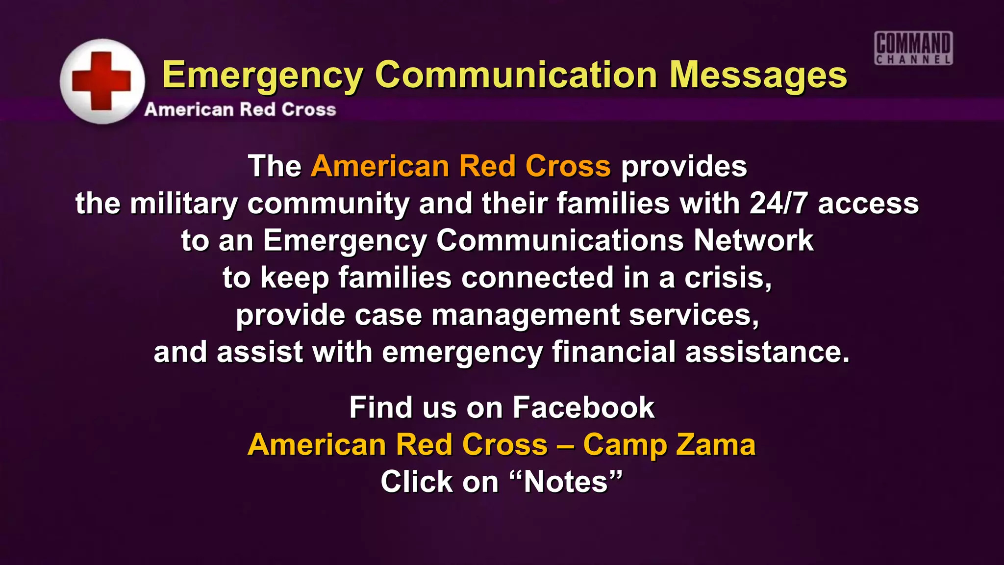 Emergency Communication Messages

             The American Red Cross provides
the military community and their families with 24/7 access
        to an Emergency Communications Network
           to keep families connected in a crisis,
            provide case management services,
     and assist with emergency financial assistance.
                 Find us on Facebook
           American Red Cross – Camp Zama
                   Click on “Notes”
 