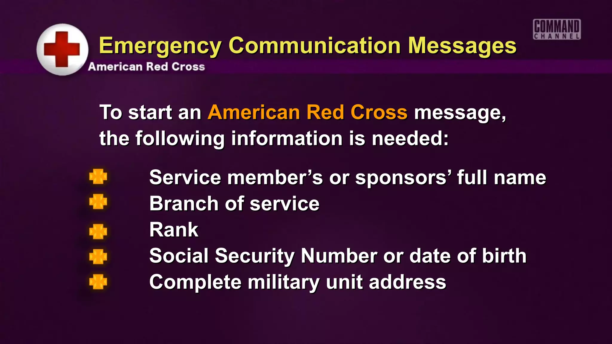 Emergency Communication Messages

To start an American Red Cross message,
the following information is needed:
    Service member’s or sponsors’ full name
    Branch of service
    Rank
    Social Security Number or date of birth
    Complete military unit address
 