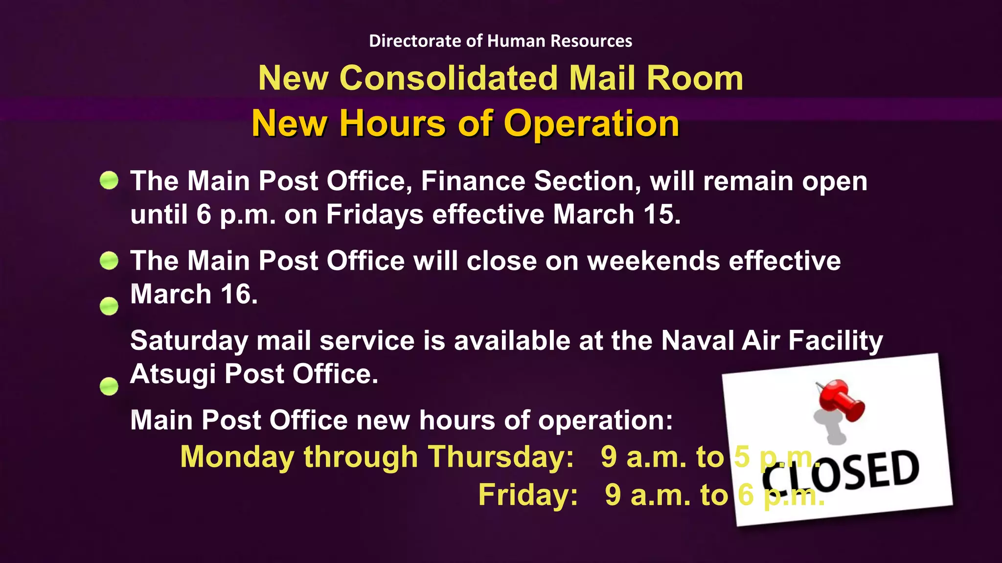 Directorate of Human Resources

          New Consolidated Mail Room
         New Hours of Operation
The Main Post Office, Finance Section, will remain open
until 6 p.m. on Fridays effective March 15.
The Main Post Office will close on weekends effective
March 16.
Saturday mail service is available at the Naval Air Facility
Atsugi Post Office.
Main Post Office new hours of operation:
   Monday through Thursday: 9 a.m. to 5 p.m.
                     Friday: 9 a.m. to 6 p.m.
 
