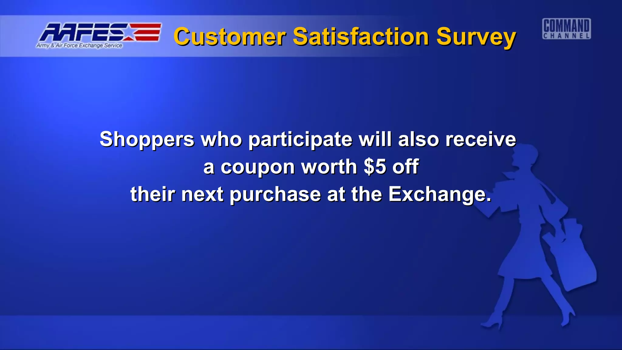 Customer Satisfaction Survey



Shoppers who participate will also receive
          a coupon worth $5 off
  their next purchase at the Exchange.
 