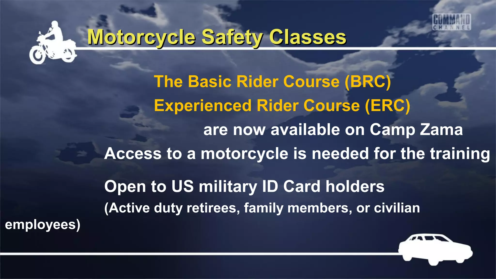 Motorcycle Safety Classes

                   The Basic Rider Course (BRC)
                   Experienced Rider Course (ERC)
                          are now available on Camp Zama
              Access to a motorcycle is needed for the training
              Open to US military ID Card holders
              (Active duty retirees, family members, or civilian
employees)
 