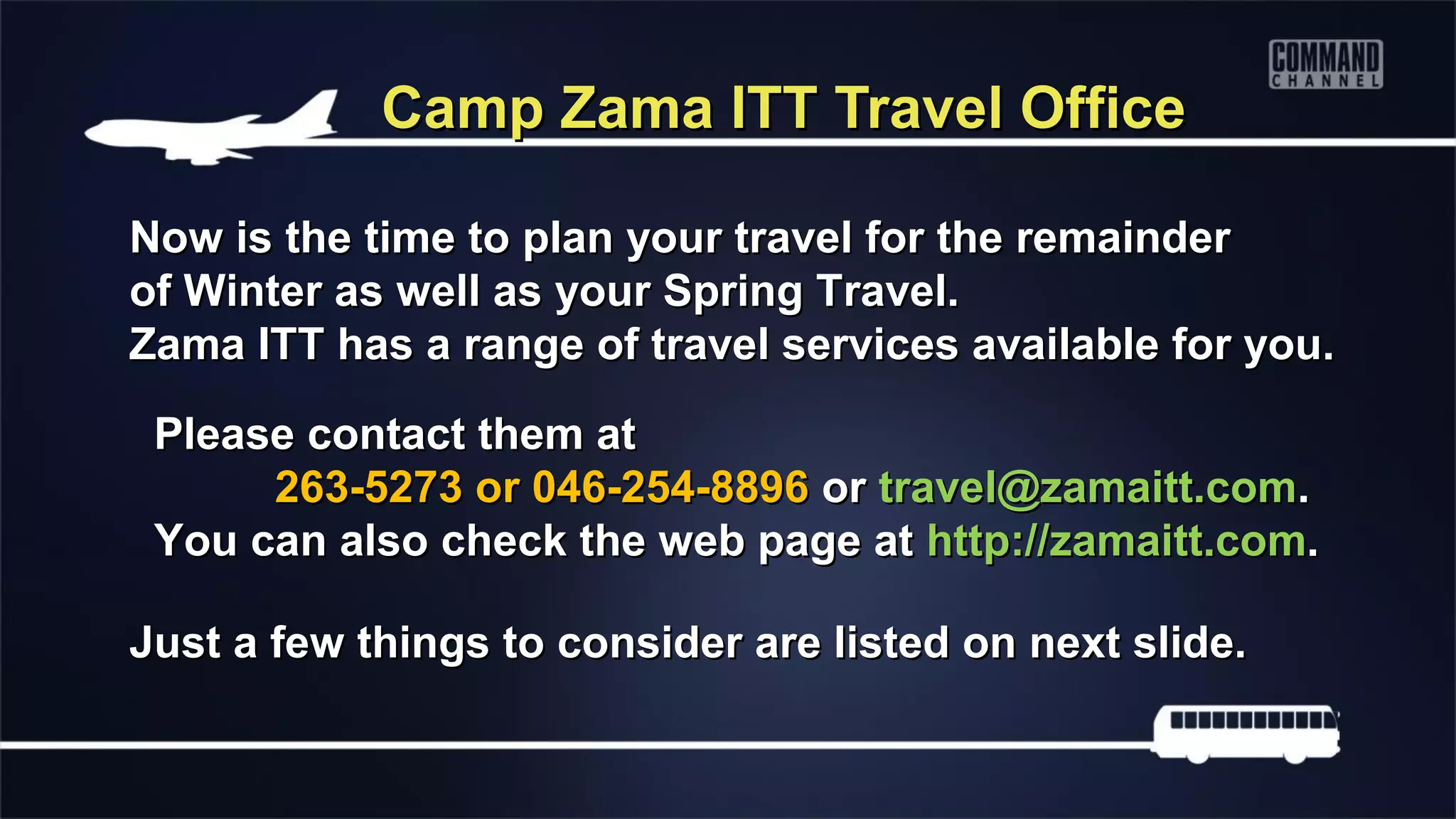 Camp Zama ITT Travel Office

Now is the time to plan your travel for the remainder
of Winter as well as your Spring Travel.
Zama ITT has a range of travel services available for you.

 Please contact them at
      263-5273 or 046-254-8896 or travel@zamaitt.com.
 You can also check the web page at http://zamaitt.com.

Just a few things to consider are listed on next slide.
 