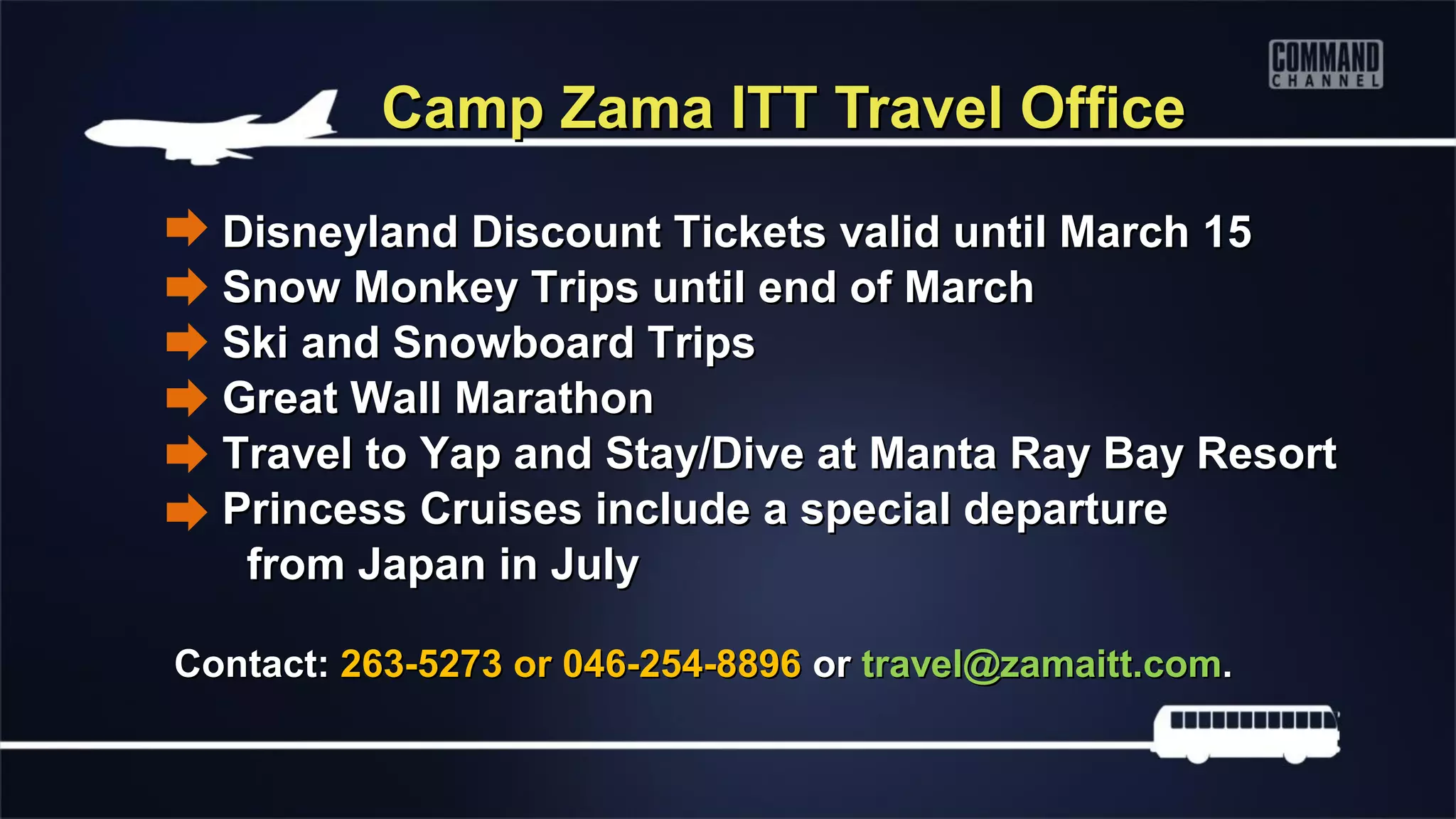 Camp Zama ITT Travel Office

  Disneyland Discount Tickets valid until March 15
  Snow Monkey Trips until end of March
  Ski and Snowboard Trips
  Great Wall Marathon
  Travel to Yap and Stay/Dive at Manta Ray Bay Resort
  Princess Cruises include a special departure
   from Japan in July

Contact: 263-5273 or 046-254-8896 or travel@zamaitt.com.
 