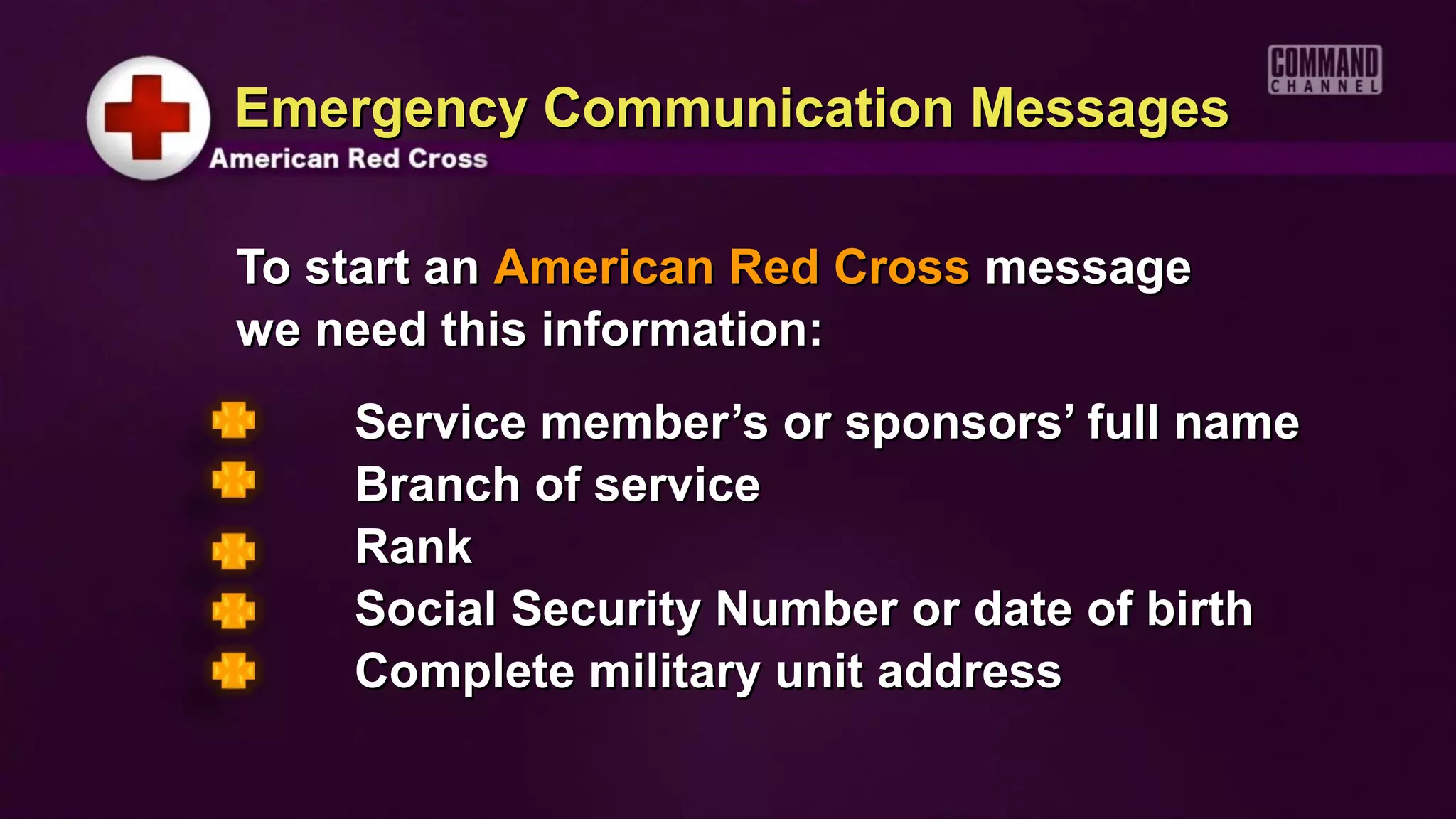 Emergency Communication Messages

To start an American Red Cross message
we need this information:
    Service member’s or sponsors’ full name
    Branch of service
    Rank
    Social Security Number or date of birth
    Complete military unit address
 