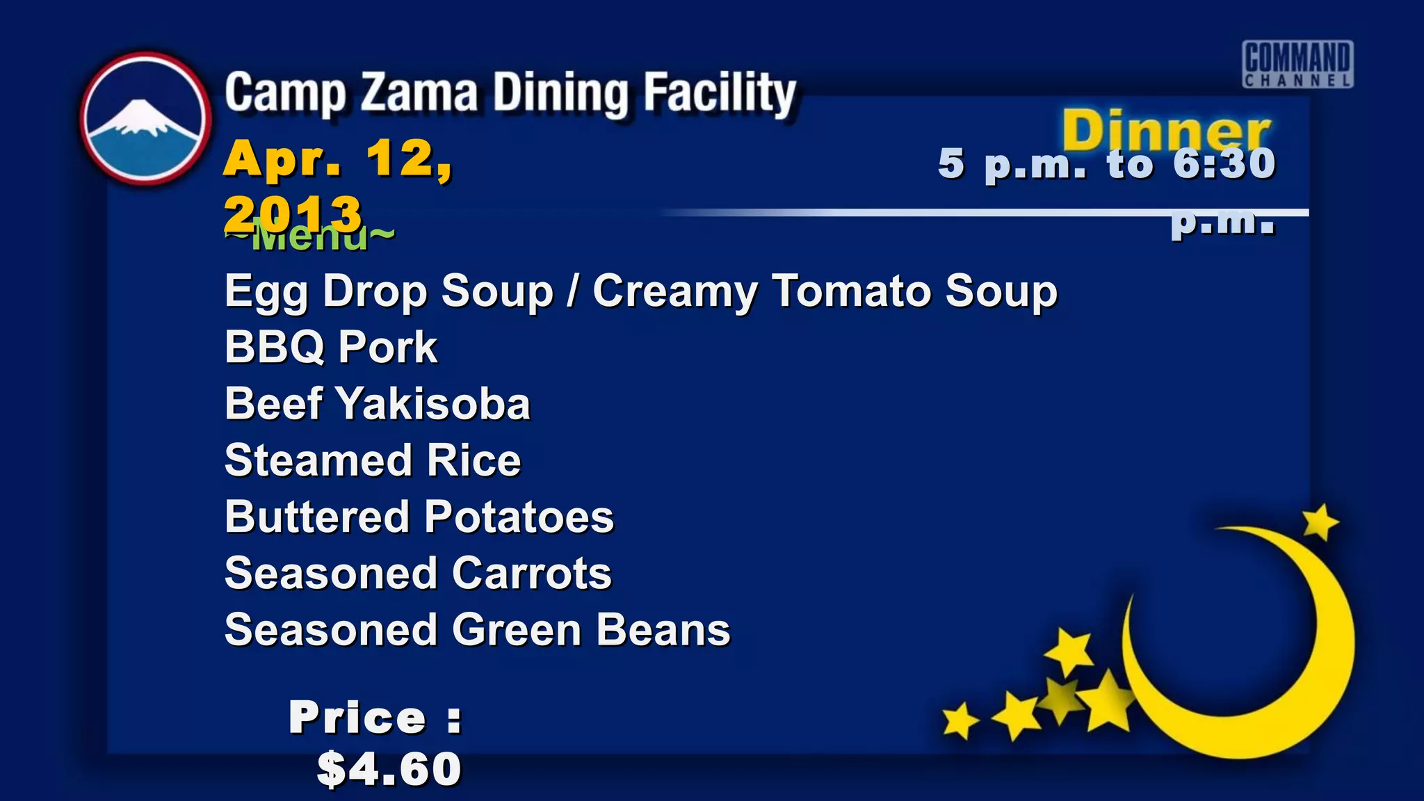 Apr. 12,                     5 p.m. to 6:30
2013
~Menu~                                 p.m .
Egg Drop Soup / Creamy Tomato Soup
BBQ Pork
Beef Yakisoba
Steamed Rice
Buttered Potatoes
Seasoned Carrots
Seasoned Green Beans
  Price :
   $4.60
 