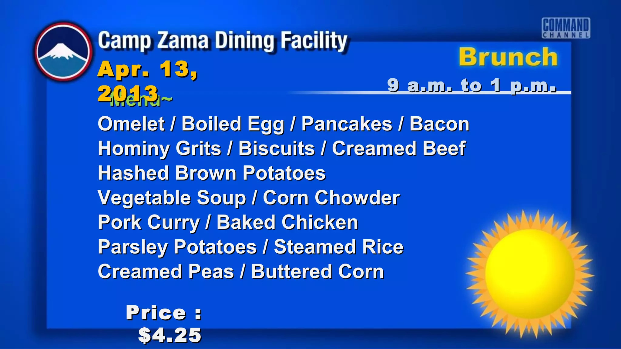 Apr. 13,
                               9 a.m. to 1 p.m .
2013
~Menu~
Omelet / Boiled Egg / Pancakes / Bacon
Hominy Grits / Biscuits / Creamed Beef
Hashed Brown Potatoes
Vegetable Soup / Corn Chowder
Pork Curry / Baked Chicken
Parsley Potatoes / Steamed Rice
Creamed Peas / Buttered Corn

  Price :
   $4.25
 