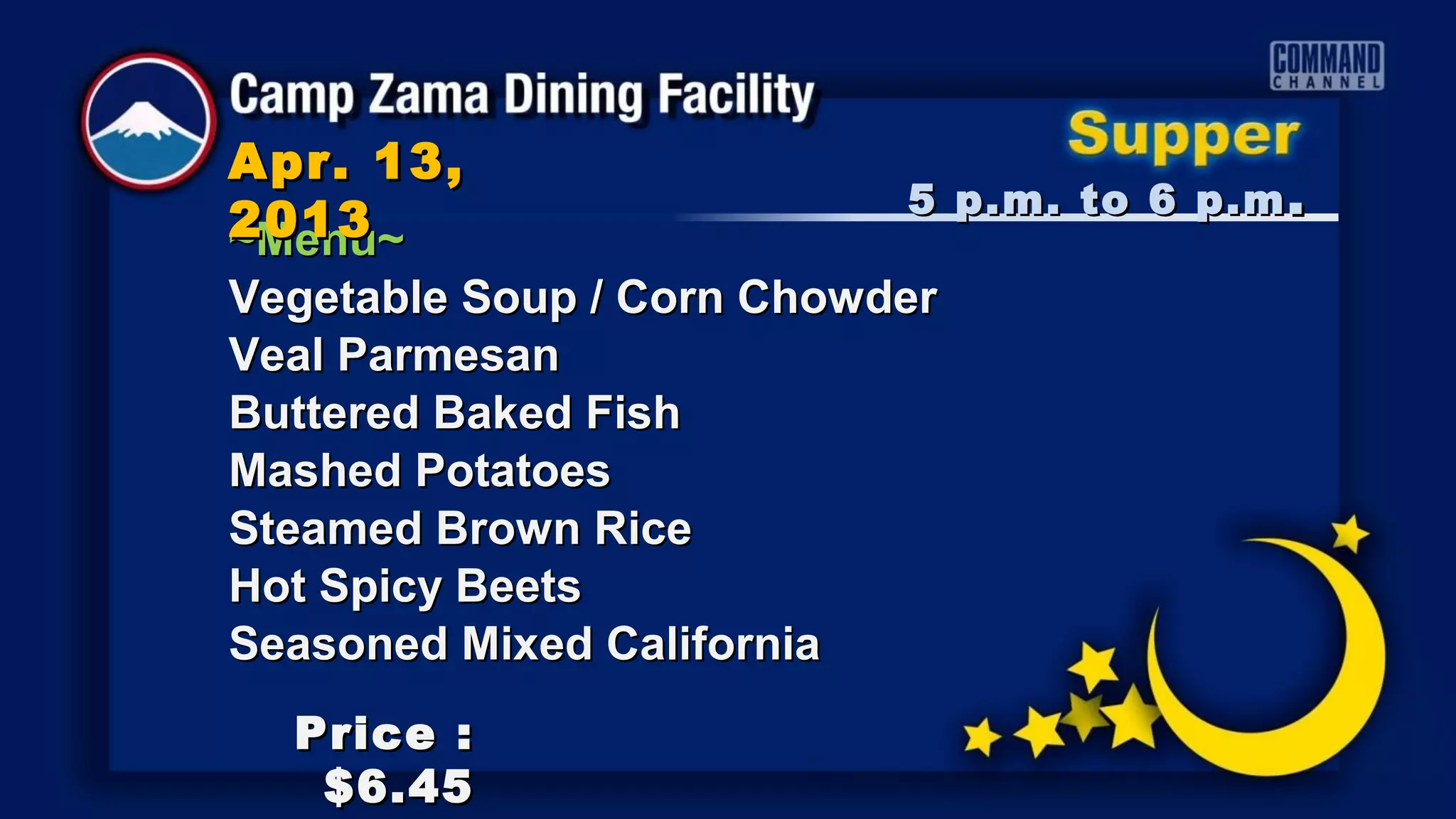 Apr. 13,
                           5 p.m. to 6 p.m .
2013
~Menu~
Vegetable Soup / Corn Chowder
Veal Parmesan
Buttered Baked Fish
Mashed Potatoes
Steamed Brown Rice
Hot Spicy Beets
Seasoned Mixed California
  Price :
   $6.45
 