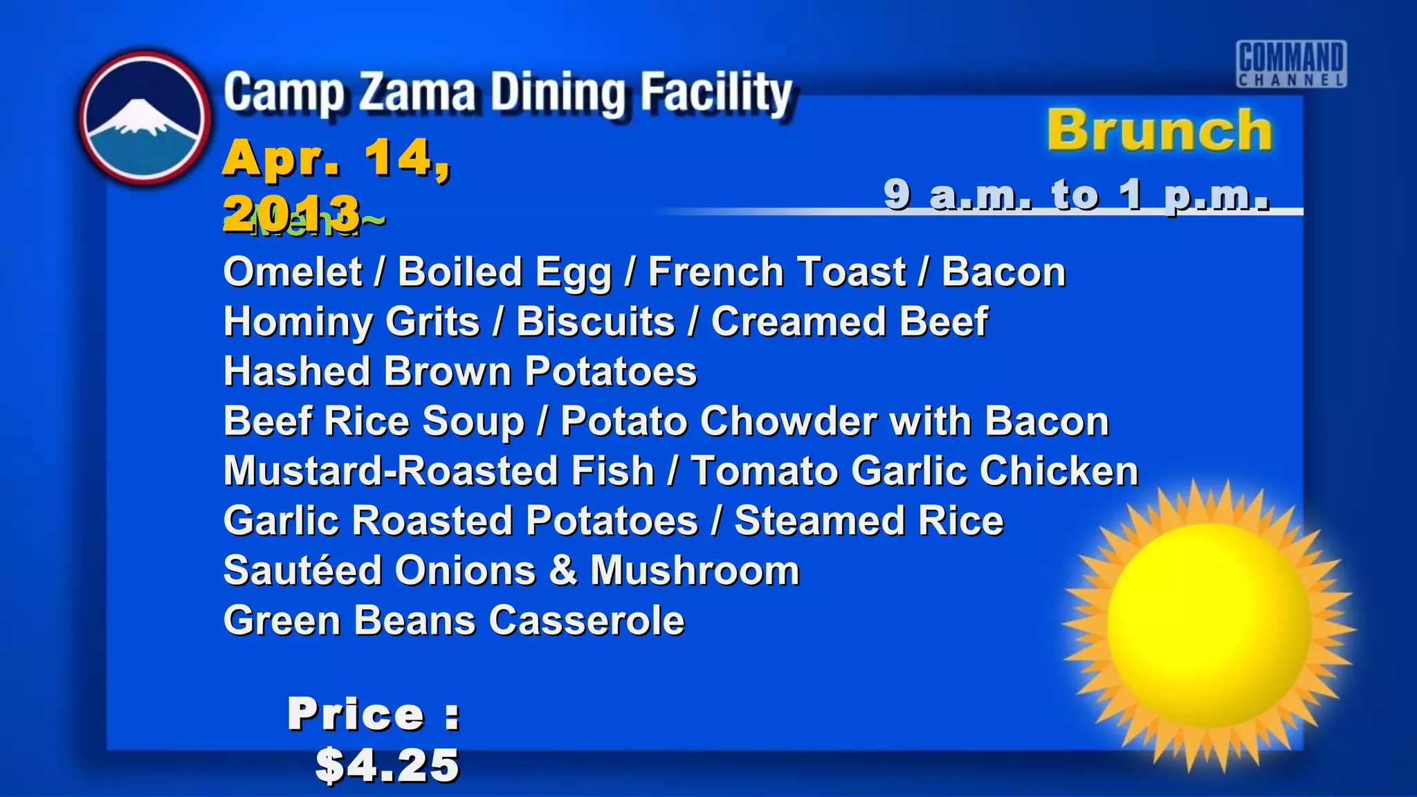 Apr. 14,
                               9 a.m. to 1 p.m .
2013
~Menu~
Omelet / Boiled Egg / French Toast / Bacon
Hominy Grits / Biscuits / Creamed Beef
Hashed Brown Potatoes
Beef Rice Soup / Potato Chowder with Bacon
Mustard-Roasted Fish / Tomato Garlic Chicken
Garlic Roasted Potatoes / Steamed Rice
Sautéed Onions & Mushroom
Green Beans Casserole

   Price :
    $4.25
 