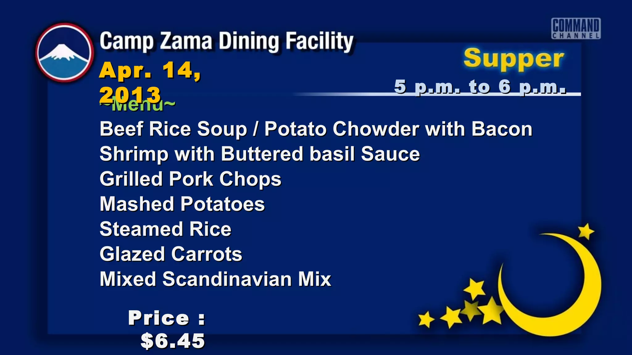 Apr. 14,
                            5 p.m. to 6 p.m .
2013
~Menu~
Beef Rice Soup / Potato Chowder with Bacon
Shrimp with Buttered basil Sauce
Grilled Pork Chops
Mashed Potatoes
Steamed Rice
Glazed Carrots
Mixed Scandinavian Mix
  Price :
   $6.45
 