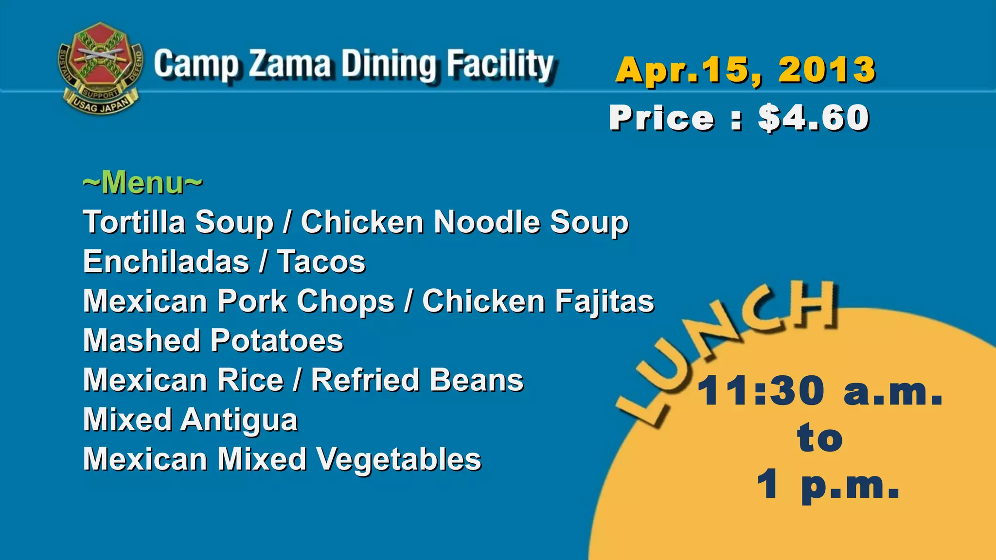Apr.15, 2013
                                Price : $4.60
~Menu~
Tortilla Soup / Chicken Noodle Soup
Enchiladas / Tacos
Mexican Pork Chops / Chicken Fajitas
Mashed Potatoes
Mexican Rice / Refried Beans           11:30 a.m.
Mixed Antigua
Mexican Mixed Vegetables
                                           to
                                         1 p.m.
 