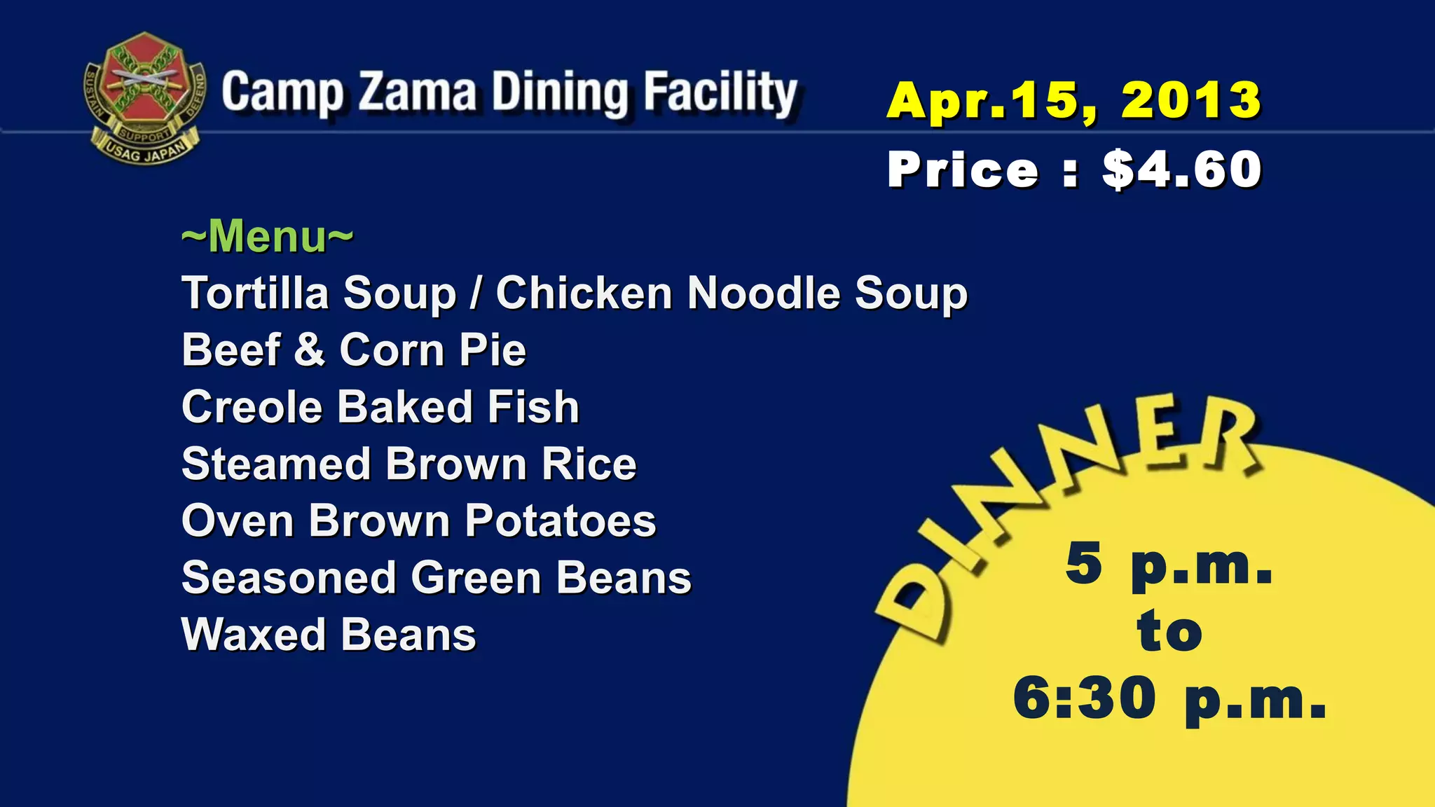 Apr.15, 2013
                               Price : $4.60
~Menu~
Tortilla Soup / Chicken Noodle Soup
Beef & Corn Pie
Creole Baked Fish
Steamed Brown Rice
Oven Brown Potatoes
Seasoned Green Beans                   5 p.m.
Waxed Beans                              to
                                      6:30 p.m.
 