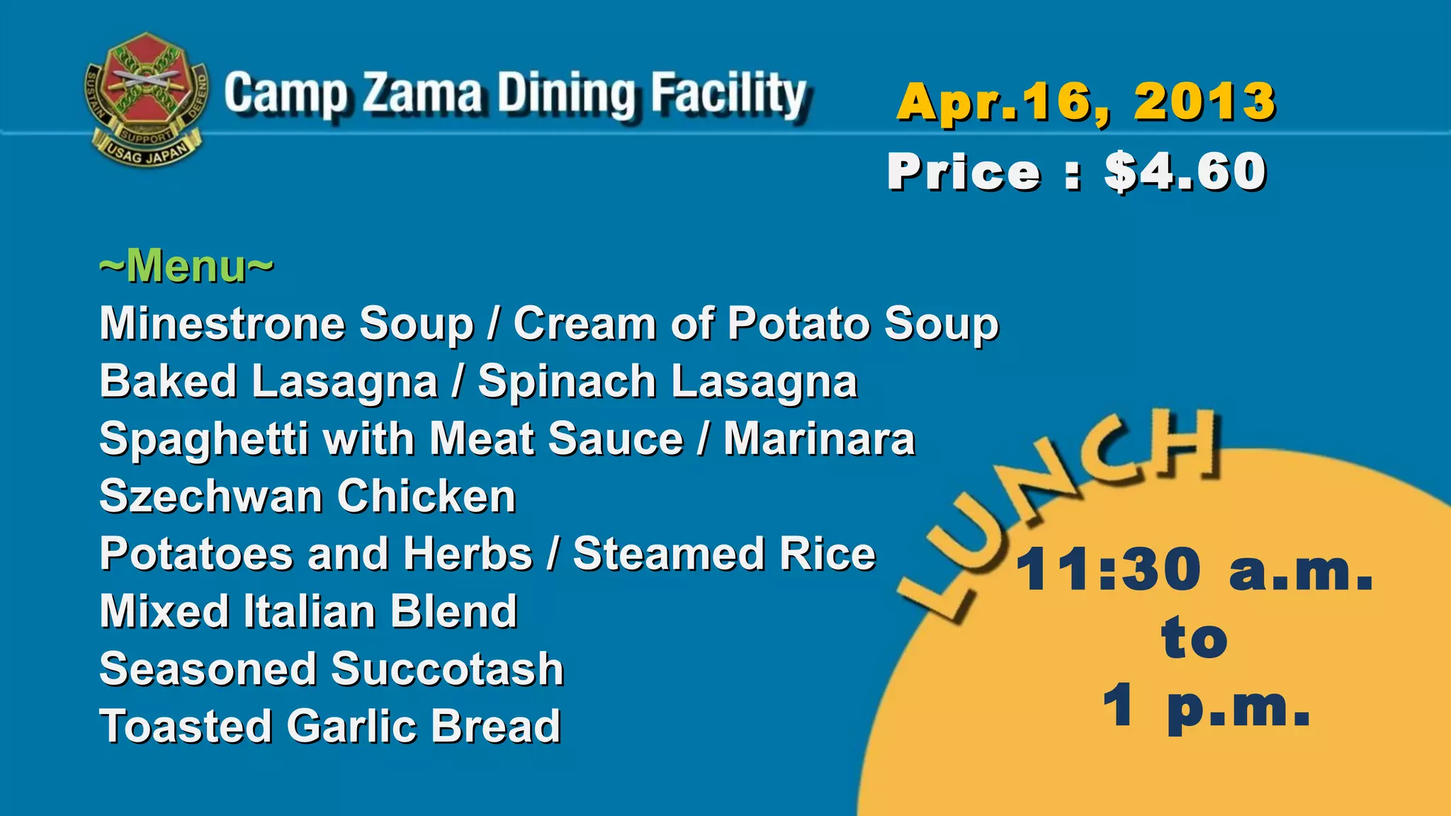Apr.16, 2013
                              Price : $4.60
~Menu~
Minestrone Soup / Cream of Potato Soup
Baked Lasagna / Spinach Lasagna
Spaghetti with Meat Sauce / Marinara
Szechwan Chicken
Potatoes and Herbs / Steamed Rice      11:30 a.m.
Mixed Italian Blend
Seasoned Succotash
                                           to
Toasted Garlic Bread                     1 p.m.
 