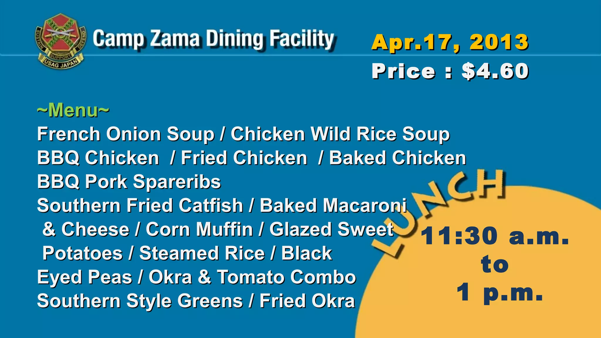 Apr.17, 2013
                              Price : $4.60
~Menu~
French Onion Soup / Chicken Wild Rice Soup
BBQ Chicken / Fried Chicken / Baked Chicken
BBQ Pork Spareribs
Southern Fried Catfish / Baked Macaroni
& Cheese / Corn Muffin / Glazed Sweet 11:30 a.m.
Potatoes / Steamed Rice / Black
Eyed Peas / Okra & Tomato Combo
                                             to
Southern Style Greens / Fried Okra         1 p.m.
 