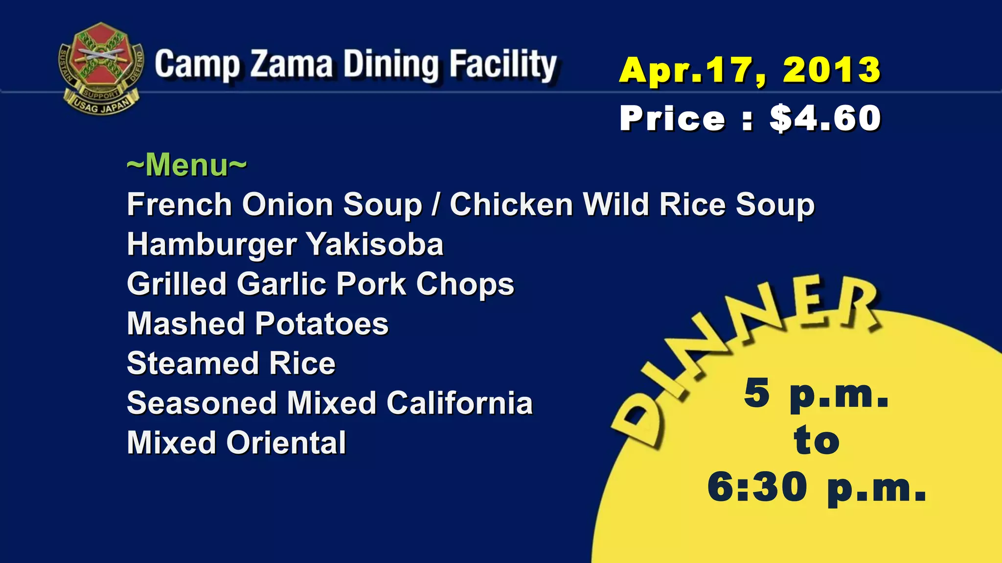 Apr.17, 2013
                            Price : $4.60
~Menu~
French Onion Soup / Chicken Wild Rice Soup
Hamburger Yakisoba
Grilled Garlic Pork Chops
Mashed Potatoes
Steamed Rice
Seasoned Mixed California             5 p.m.
Mixed Oriental                           to
                                 6:30 p.m.
 