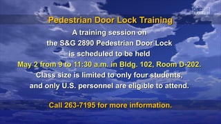 Pedestrian Door Lock Training
               A training session on
        the S&G 2890 Pedestrian Door Lock
              is scheduled to be held
May 2 from 9 to 11:30 a.m. in Bldg. 102, Room D-202.
     Class size is limited to only four students,
  and only U.S. personnel are eligible to attend.

        Call 263-7195 for more information.
 