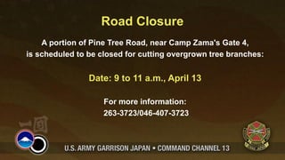 Road Closure
    A portion of Pine Tree Road, near Camp Zama's Gate 4,
is scheduled to be closed for cutting overgrown tree branches:


                Date: 9 to 11 a.m., April 13

                    For more information:
                    263-3723/046-407-3723
 