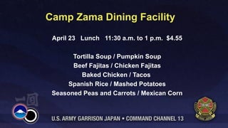 Camp Zama Dining Facility
 April 23 Lunch 11:30 a.m. to 1 p.m. $4.55

       Tortilla Soup / Pumpkin Soup
       Beef Fajitas / Chicken Fajitas
          Baked Chicken / Tacos
     Spanish Rice / Mashed Potatoes
 Seasoned Peas and Carrots / Mexican Corn
 