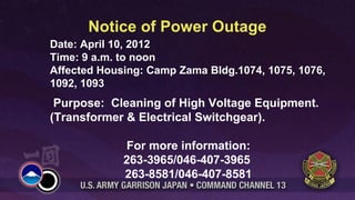 Notice of Power Outage
Date: April 10, 2012
Time: 9 a.m. to noon
Affected Housing: Camp Zama Bldg.1074, 1075, 1076,
1092, 1093
 Purpose: Cleaning of High Voltage Equipment.
(Transformer & Electrical Switchgear).

             For more information:
             263-3965/046-407-3965
             263-8581/046-407-8581
 