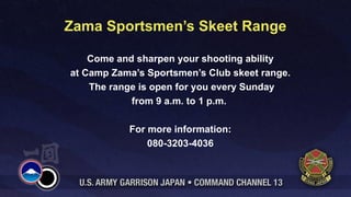 Zama Sportsmen’s Skeet Range

    Come and sharpen your shooting ability
at Camp Zama’s Sportsmen’s Club skeet range.
    The range is open for you every Sunday
            from 9 a.m. to 1 p.m.

           For more information:
               080-3203-4036
 