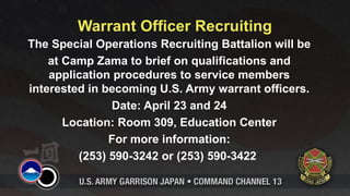 Warrant Officer Recruiting
The Special Operations Recruiting Battalion will be
    at Camp Zama to brief on qualifications and
    application procedures to service members
interested in becoming U.S. Army warrant officers.
               Date: April 23 and 24
       Location: Room 309, Education Center
               For more information:
         (253) 590-3242 or (253) 590-3422
 
