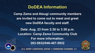 DoDEA Information
Camp Zama and Atsugi community members
 are invited to come out to meet and greet
       new DoDEA faculty and staff.

   Date: Aug. 23 from 2:30 to 3:30 p.m.
  Location: Camp Zama Community Club
          For more information:
          263-5932/046-407-5932
 