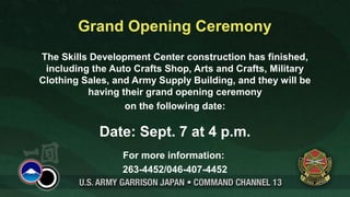 Grand Opening Ceremony
The Skills Development Center construction has finished,
 including the Auto Crafts Shop, Arts and Crafts, Military
Clothing Sales, and Army Supply Building, and they will be
          having their grand opening ceremony
                  on the following date:

            Date: Sept. 7 at 4 p.m.
                 For more information:
                 263-4452/046-407-4452
 