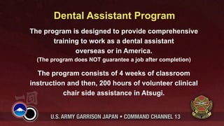 Dental Assistant Program
The program is designed to provide comprehensive
       training to work as a dental assistant
              overseas or in America.
  (The program does NOT guarantee a job after completion)

  The program consists of 4 weeks of classroom
instruction and then, 200 hours of volunteer clinical
          chair side assistance in Atsugi.
 