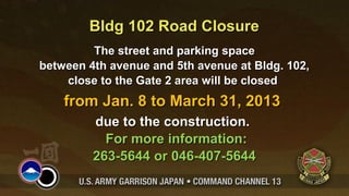 Bldg 102 Road Closure
         The street and parking space
between 4th avenue and 5th avenue at Bldg. 102,
    close to the Gate 2 area will be closed
    from Jan. 8 to March 31, 2013
         due to the construction.
           For more information:
         263-5644 or 046-407-5644
 
