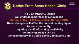 Notice From Sams Health Clinic

               The USA MEDDAC-Japan
        will undergo major facility renovations
   starting in Mar., 2013 and extend through 2016.
These changes will affect the current parking layout
                  for our community,
        requiring a shift of parking availability
               to outlying areas such as
 the commissary and Camp Zama Community Club.
 
