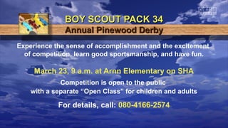 BOY SCOUT PACK 34
              Annual Pinewood Derby
Experience the sense of accomplishment and the excitement
  of competition, learn good sportsmanship, and have fun.

     March 23, 9 a.m. at Arnn Elementary on SHA
             Competition is open to the public
    with a separate “Open Class” for children and adults

            For details, call: 080-4166-2574
 