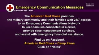 Emergency Communication Messages

             The American Red Cross provides
the military community and their families with 24/7 access
        to an Emergency Communications Network
           to keep families connected in a crisis,
            provide case management services,
     and assist with emergency financial assistance.
                 Find us on Facebook
           American Red Cross – Camp Zama
                   Click on “Notes”
 