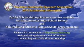 The Zama Community Spouses' Association
           2013 Scholarship Information

  ZaCSA Scholarship Applications are now available
        for Zama American High School Seniors
                          and
Non-traditional Students (Spouse/Adult Family members)

      Please visit our website at http://www.zacsa.org
         to download applications and information
          concerning each individual scholarship.
 