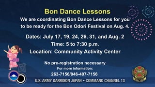 Bon Dance Lessons
We are coordinating Bon Dance Lessons for you
to be ready for the Bon Odori Festival on Aug. 4.

  Dates: July 17, 19, 24, 26, 31, and Aug. 2
            Time: 5 to 7:30 p.m.
   Location: Community Activity Center

          No pre-registration necessary
                For more information:
             263-7156/046-407-7156
 