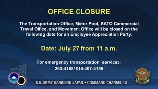 OFFICE CLOSURE
The Transportation Office, Motor Pool, SATO Commercial
Travel Office, and Movement Office will be closed on the
   following date for an Employee Appreciation Party.


          Date: July 27 from 11 a.m.

        For emergency transportation services:
               263-4158/ 046-407-4158
 
