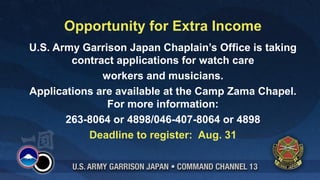 Opportunity for Extra Income
U.S. Army Garrison Japan Chaplain’s Office is taking
        contract applications for watch care
              workers and musicians.
Applications are available at the Camp Zama Chapel.
               For more information:
       263-8064 or 4898/046-407-8064 or 4898
           Deadline to register: Aug. 31
 
