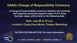 USAGJ Change of Responsibility Ceremony
 A change-of-responsibility ceremony between the incoming
    and outgoing command sergeant major of U.S. Army
     Garrison Japan will be held on the following date:

               Date: July 20 at 10 a.m.
   Location: Camp Zama Music Theater Workshop


      Call 263-5181/046-407-5181 for more information.
 