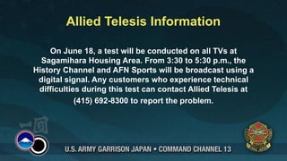 Allied Telesis Information

    On June 18, a test will be conducted on all TVs at
  Sagamihara Housing Area. From 3:30 to 5:30 p.m., the
History Channel and AFN Sports will be broadcast using a
 digital signal. Any customers who experience technical
 difficulties during this test can contact Allied Telesis at
            (415) 692-8300 to report the problem.
 