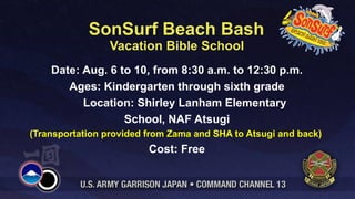 SonSurf Beach Bash
                 Vacation Bible School
    Date: Aug. 6 to 10, from 8:30 a.m. to 12:30 p.m.
       Ages: Kindergarten through sixth grade
          Location: Shirley Lanham Elementary
                  School, NAF Atsugi
(Transportation provided from Zama and SHA to Atsugi and back)
                         Cost: Free
 