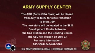 ARMY SUPPLY CENTER
The ASC (Zama GSA Store) will be closed
  from July 16 to 20 for store relocation
               to Bldg. 360.
 The new store will be located in the Skill
      Development Center between
 the Gas Station and the Bowling Center.
     The ASC will reopen on July 23.
          For more information:
         263-3801/ 046-407-3801
 
