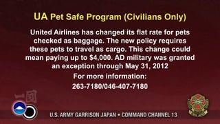 UA Pet Safe Program (Civilians Only)
 United Airlines has changed its flat rate for pets
  checked as baggage. The new policy requires
 these pets to travel as cargo. This change could
mean paying up to $4,000. AD military was granted
       an exception through May 31, 2012
              For more information:
              263-7180/046-407-7180
 