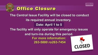 Of fice Closure
The Central Issue Facility will be closed to conduct
            its required annual inventory.
                   Date: April 1 to 5
The facility will only operate for emergency issues
           and turn-ins during this period.
                 For more information:
                  263-5880 ro263-7454
 