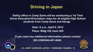 Driving in Japan
  Safety office in Camp Zama will be conducting a 1st Time
Driver Education/Orientation class for all eligible High School
           students from Camp Zama and Atsugi.

                  Date: 8 a.m., April 6, 2012
                  Place: Bldg.102 room 205

    If you need any additional information please contact
                  263-3389/046-407-4640.
 
