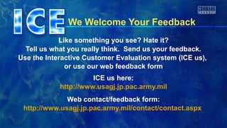 We Welcome Your Feedback
            Like something you see? Hate it?
  Tell us what you really think. Send us your feedback.
Use the Interactive Customer Evaluation system (ICE us),
              or use our web feedback form
                      ICE us here:
            http://www.usagj.jp.pac.army.mil
              Web contact/feedback form:
 http://www.usagj.jp.pac.army.mil/contact/contact.aspx
 