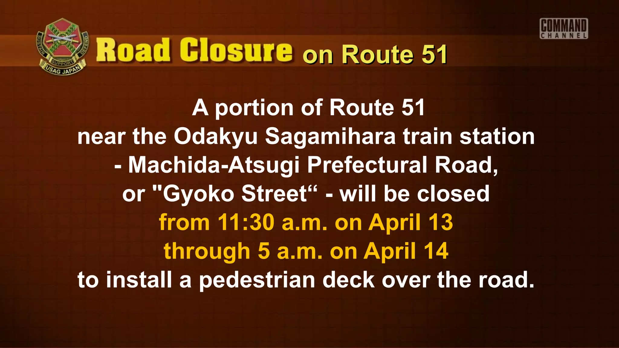 on Route 51

             A portion of Route 51
near the Odakyu Sagamihara train station
    - Machida-Atsugi Prefectural Road,
     or "Gyoko Street“ - will be closed
         from 11:30 a.m. on April 13
          through 5 a.m. on April 14
to install a pedestrian deck over the road.
 
